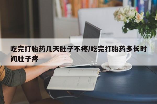 打胎药联系方式吃完打胎药几天肚子不疼/吃完打胎药多长时间肚子疼
