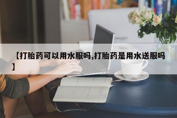 打胎药联系方式【打胎药可以用水服吗,打胎药是用水送服吗】
