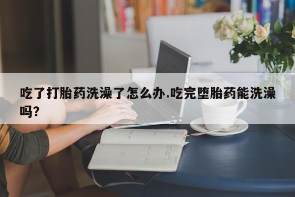 打胎药联系方式吃了打胎药洗澡了怎么办.吃完堕胎药能洗澡吗？