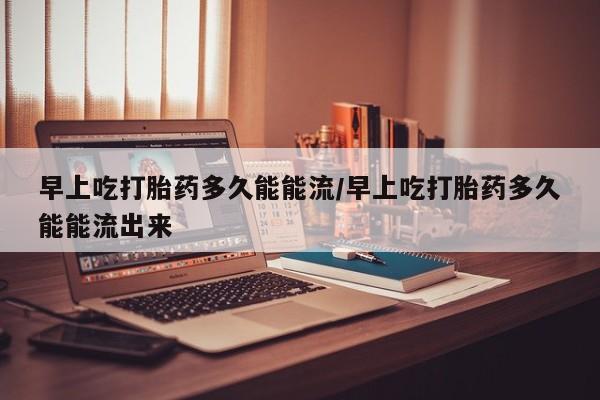打胎药联系方式早上吃打胎药多久能能流/早上吃打胎药多久能能流出来