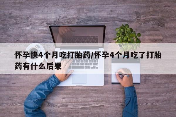 打胎药联系方式怀孕快4个月吃打胎药/怀孕4个月吃了打胎药有什么后果