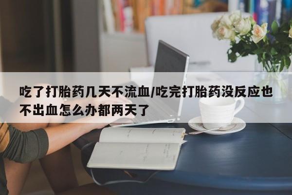 打胎药联系方式吃了打胎药几天不流血/吃完打胎药没反应也不出血怎么办都两天了