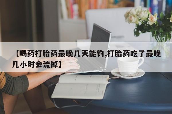 打胎药联系方式【喝药打胎药最晚几天能钓,打胎药吃了最晚几小时会流掉】