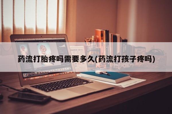 打胎药联系方式药流打胎疼吗需要多久(药流打孩子疼吗)