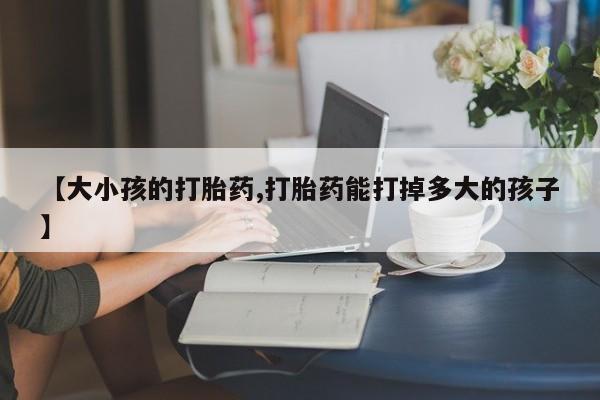 打胎药联系方式【大小孩的打胎药,打胎药能打掉多大的孩子】