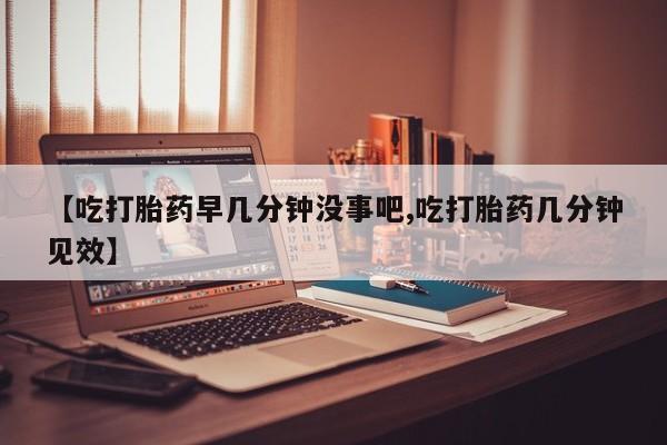 打胎药联系方式【吃打胎药早几分钟没事吧,吃打胎药几分钟见效】