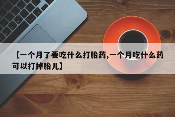 打胎药联系方式【一个月了要吃什么打胎药,一个月吃什么药可以打掉胎儿】