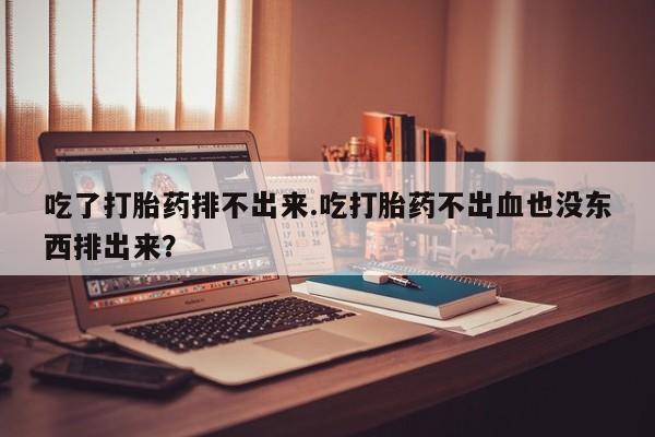 打胎药联系方式吃了打胎药排不出来.吃打胎药不出血也没东西排出来？