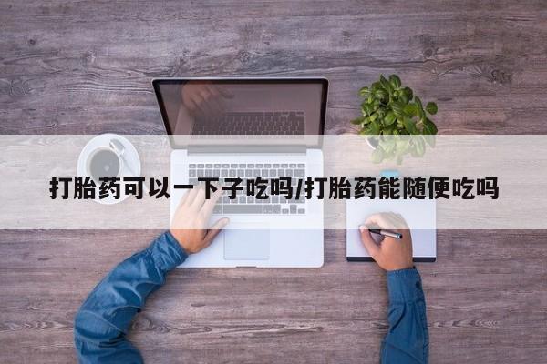 打胎药联系方式打胎药可以一下子吃吗/打胎药能随便吃吗
