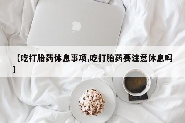 打胎药联系方式【吃打胎药休息事项,吃打胎药要注意休息吗】