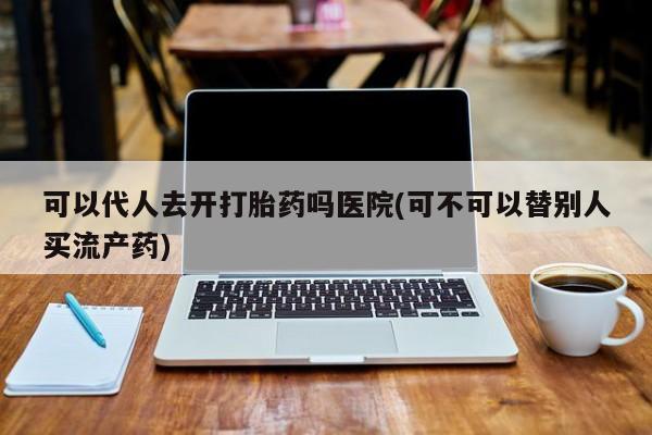 打胎药联系方式可以代人去开打胎药吗医院(可不可以替别人买流产药)