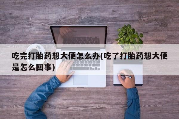 打胎药联系方式吃完打胎药想大便怎么办(吃了打胎药想大便是怎么回事)