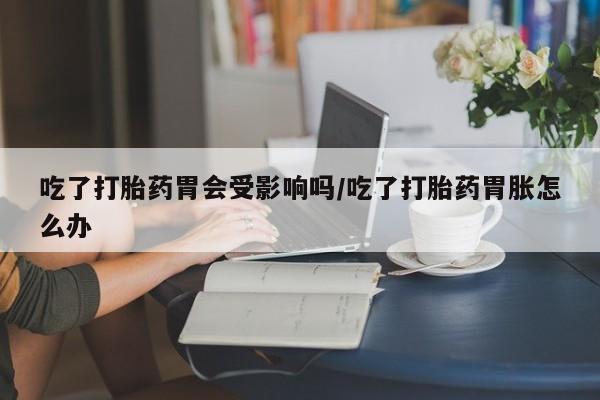 打胎药联系方式吃了打胎药胃会受影响吗/吃了打胎药胃胀怎么办