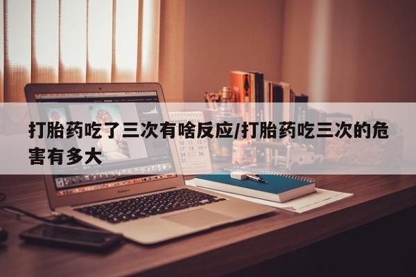 打胎药联系方式打胎药吃了三次有啥反应/打胎药吃三次的危害有多大