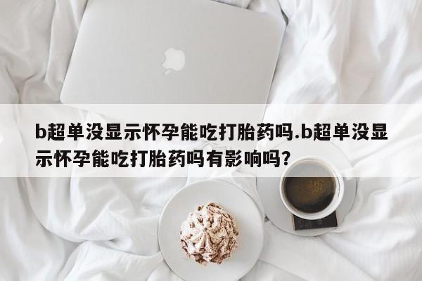 打胎药联系方式b超单没显示怀孕能吃打胎药吗.b超单没显示怀孕能吃打胎药吗有影响吗？
