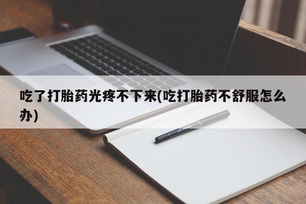 打胎药联系方式吃了打胎药光疼不下来(吃打胎药不舒服怎么办)