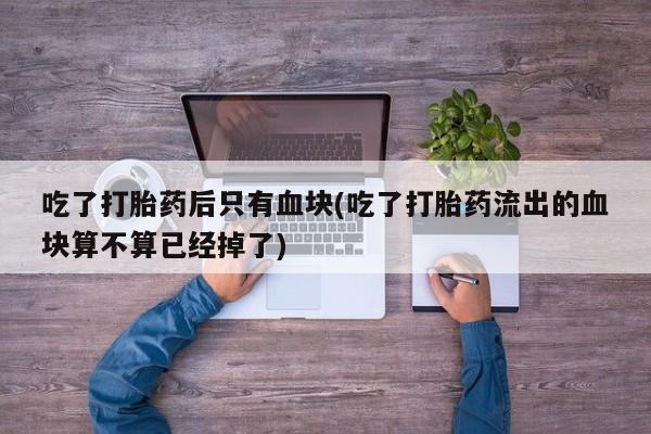 打胎药联系方式吃了打胎药后只有血块(吃了打胎药流出的血块算不算已经掉了)