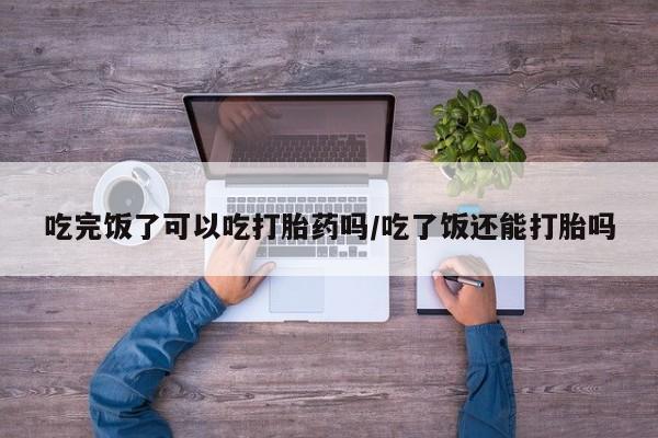 打胎药联系方式吃完饭了可以吃打胎药吗/吃了饭还能打胎吗