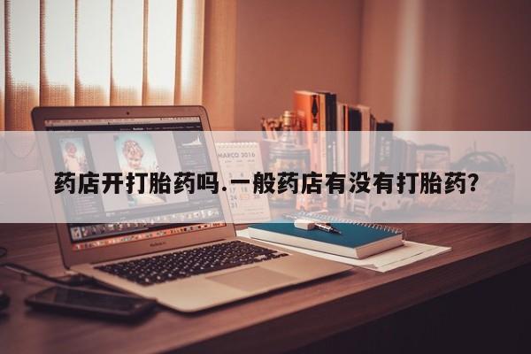 打胎药联系方式药店开打胎药吗.一般药店有没有打胎药？