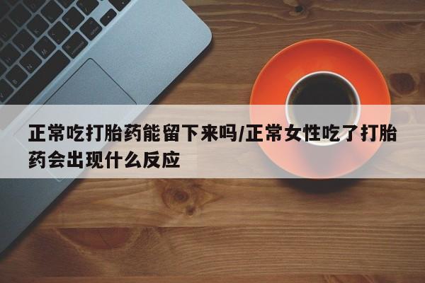 打胎药联系方式正常吃打胎药能留下来吗/正常女性吃了打胎药会出现什么反应