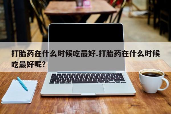 打胎药联系方式打胎药在什么时候吃最好.打胎药在什么时候吃最好呢？