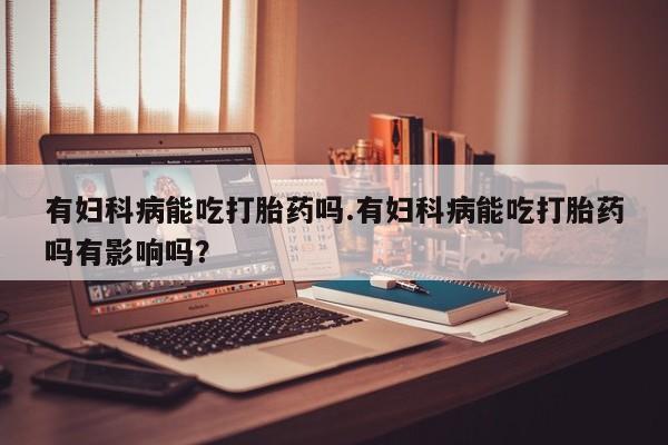 打胎药联系方式有妇科病能吃打胎药吗.有妇科病能吃打胎药吗有影响吗？