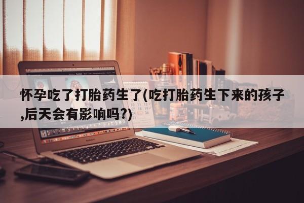 打胎药联系方式怀孕吃了打胎药生了(吃打胎药生下来的孩子,后天会有影响吗?)