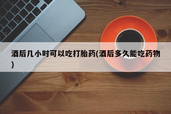 打胎药联系方式酒后几小时可以吃打胎药(酒后多久能吃药物)