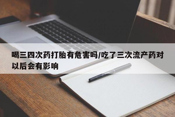 打胎药联系方式喝三四次药打胎有危害吗/吃了三次流产药对以后会有影响