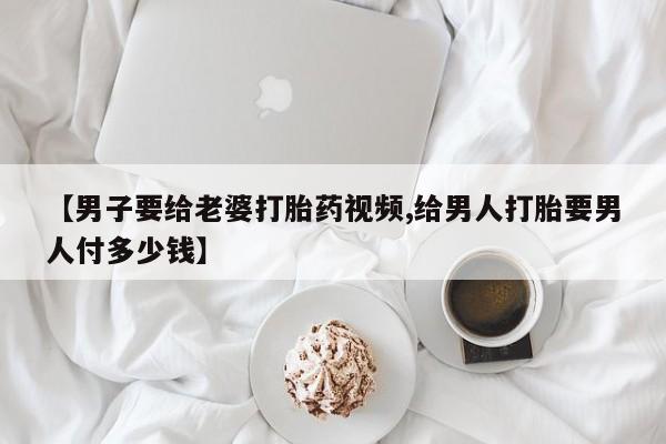 打胎药联系方式【男子要给老婆打胎药视频,给男人打胎要男人付多少钱】