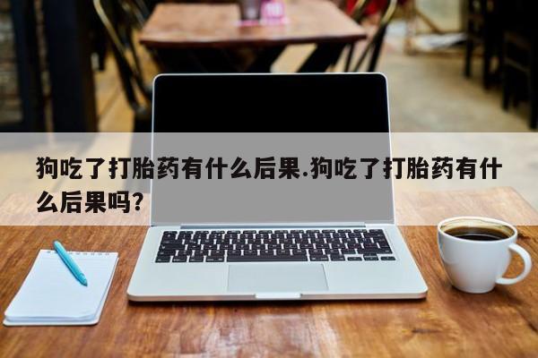 打胎药联系方式狗吃了打胎药有什么后果.狗吃了打胎药有什么后果吗？