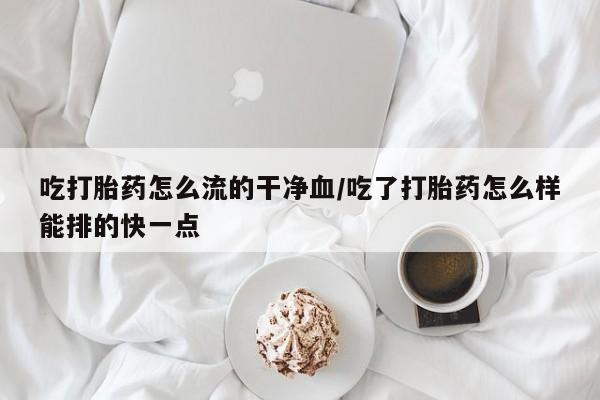 打胎药联系方式吃打胎药怎么流的干净血/吃了打胎药怎么样能排的快一点