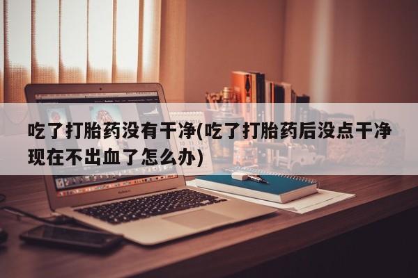 打胎药联系方式吃了打胎药没有干净(吃了打胎药后没点干净现在不出血了怎么办)