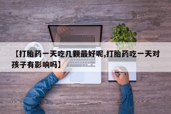 打胎药联系方式【打胎药一天吃几颗最好呢,打胎药吃一天对孩子有影响吗】