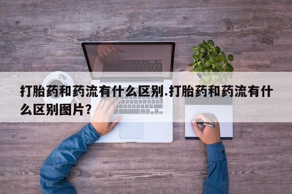 打胎药联系方式打胎药和药流有什么区别.打胎药和药流有什么区别图片？