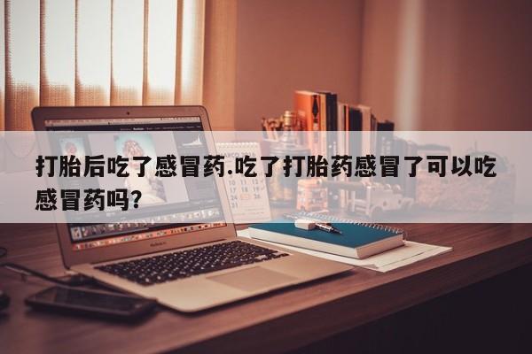打胎药联系方式打胎后吃了感冒药.吃了打胎药感冒了可以吃感冒药吗？