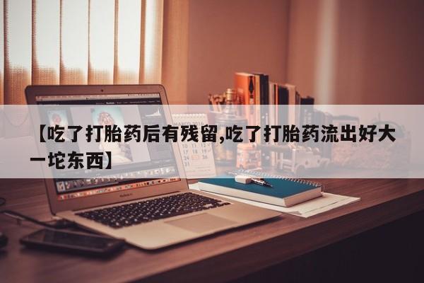 打胎药联系方式【吃了打胎药后有残留,吃了打胎药流出好大一坨东西】