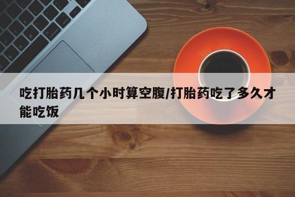 打胎药联系方式吃打胎药几个小时算空腹/打胎药吃了多久才能吃饭