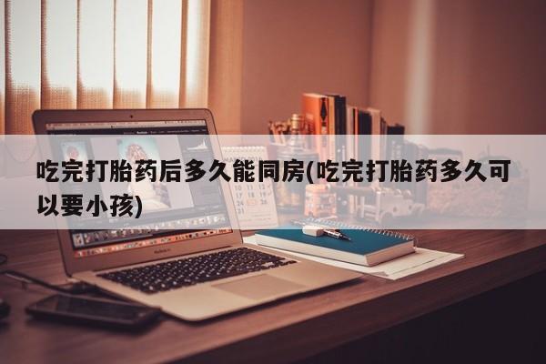 打胎药联系方式吃完打胎药后多久能同房(吃完打胎药多久可以要小孩)