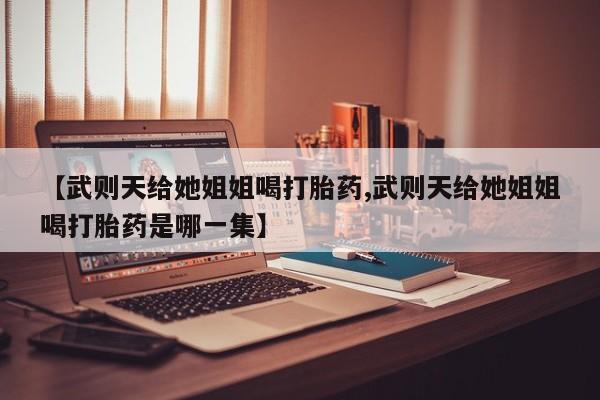 打胎药联系方式【武则天给她姐姐喝打胎药,武则天给她姐姐喝打胎药是哪一集】
