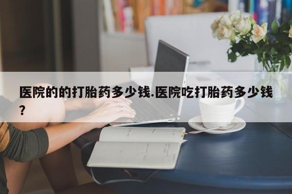 打胎药联系方式医院的的打胎药多少钱.医院吃打胎药多少钱？