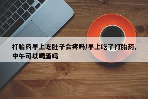 打胎药联系方式打胎药早上吃肚子会疼吗/早上吃了打胎药,中午可以喝酒吗