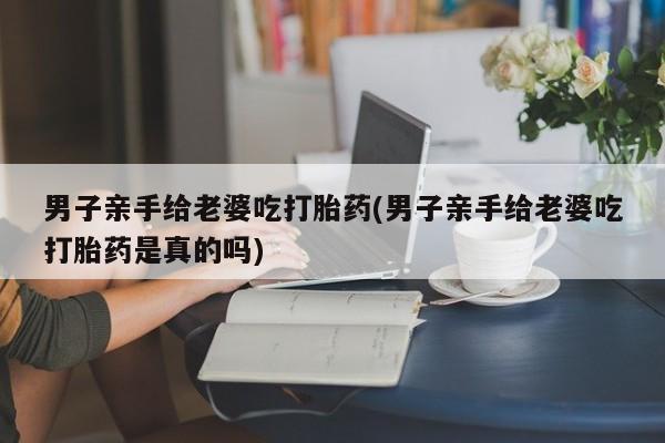 打胎药联系方式男子亲手给老婆吃打胎药(男子亲手给老婆吃打胎药是真的吗)