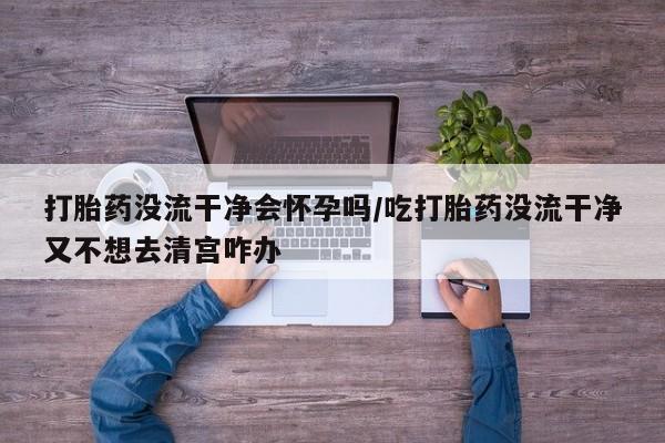 打胎药联系方式打胎药没流干净会怀孕吗/吃打胎药没流干净又不想去清宫咋办