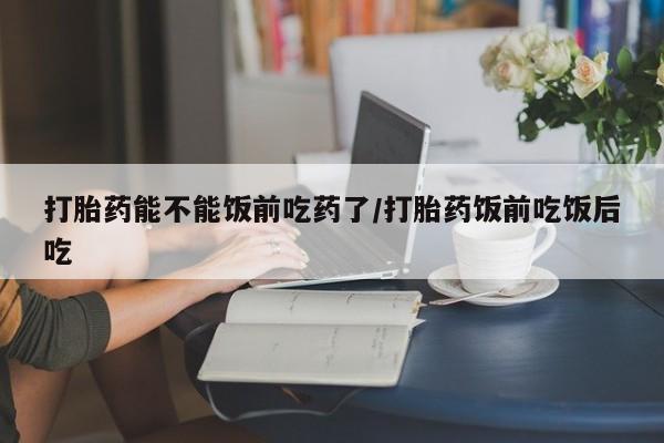 打胎药联系方式打胎药能不能饭前吃药了/打胎药饭前吃饭后吃