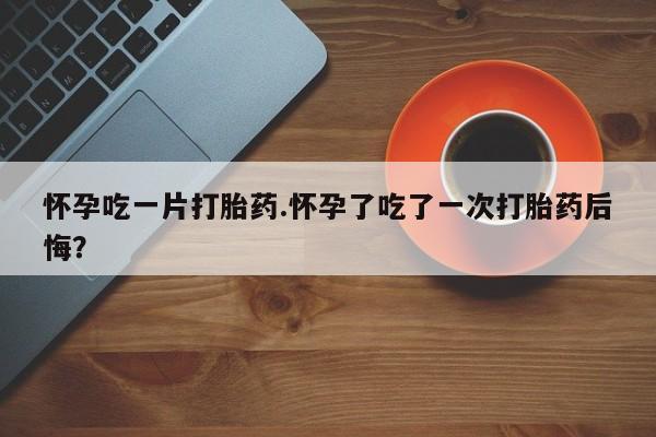 打胎药联系方式怀孕吃一片打胎药.怀孕了吃了一次打胎药后悔？