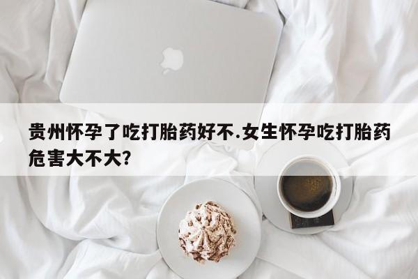 打胎药联系方式贵州怀孕了吃打胎药好不.女生怀孕吃打胎药危害大不大？