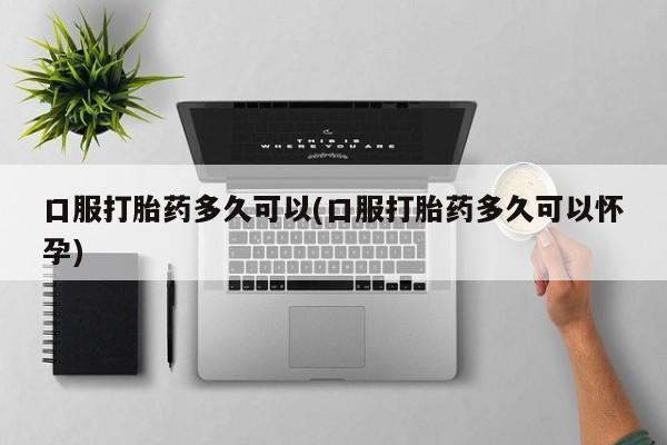 打胎药联系方式口服打胎药多久可以(口服打胎药多久可以怀孕)