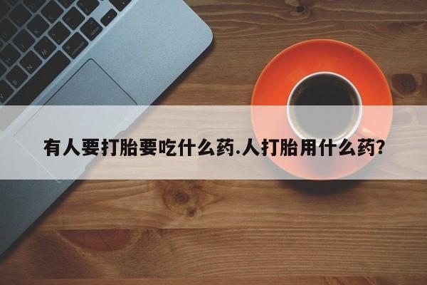 打胎药联系方式有人要打胎要吃什么药.人打胎用什么药？