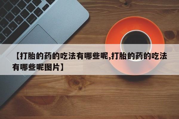打胎药联系方式【打胎的药的吃法有哪些呢,打胎的药的吃法有哪些呢图片】